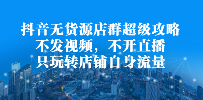 抖音无货源店群超级攻略：不发视频，不开直播，只玩转店铺自身流量采购|汽车产业|汽车配件|机加工蚂蚁智酷企业交流社群中心