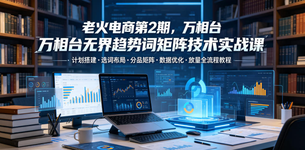 老火电商第2期，万相台无界趋势词矩阵技术实战课，计划搭建・选词布局・分品矩阵・数据优化・放量全流程教程采购|汽车产业|汽车配件|机加工企业家交流社群中心