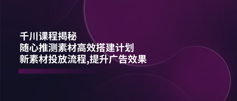 千川课程揭秘：随心推测素材高效搭建计划,新素材投放流程,提升广告效果采购|汽车产业|汽车配件|机加工蚂蚁智酷企业交流社群中心