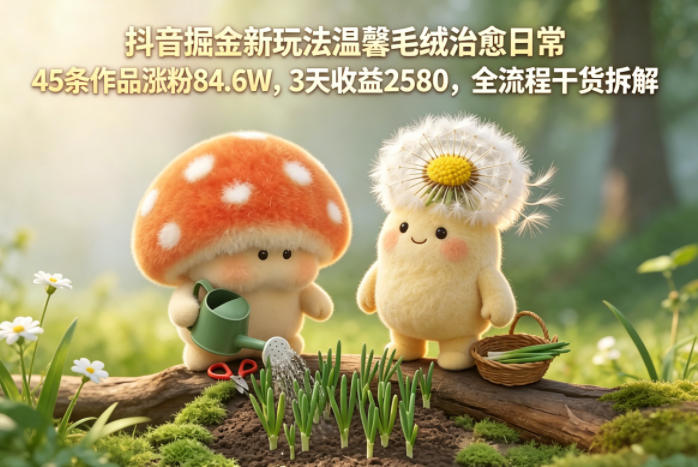 抖音掘金新玩法温馨毛绒治愈日常，45条作品涨粉84.6W，3天收益2580，全流程干货拆解采购|汽车产业|汽车配件|机加工企业家交流社群中心