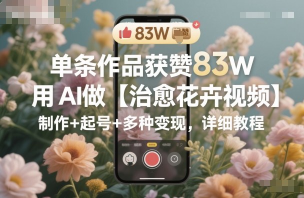 单条作品获赞83W,用AI做【治愈花卉视频】,制作+起号+多种变现,详细教程采购|汽车产业|汽车配件|机加工蚂蚁智酷企业交流社群中心