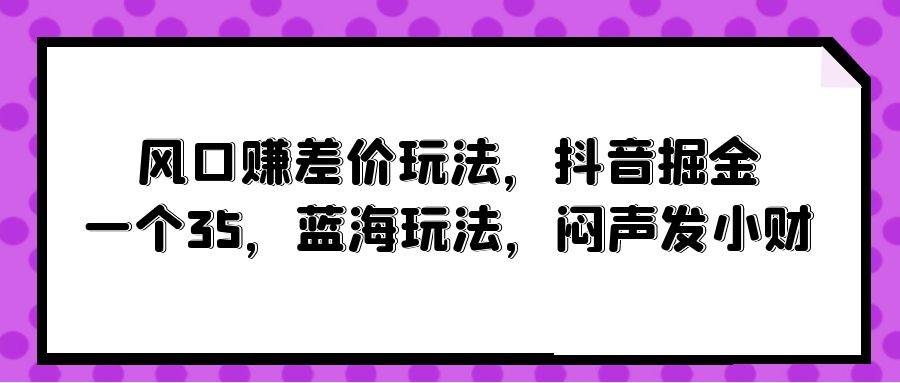 风口赚差价玩法,抖音掘金,一个35,蓝海玩法,闷声发小财采购|汽车产业|汽车配件|机加工蚂蚁智酷企业交流社群中心